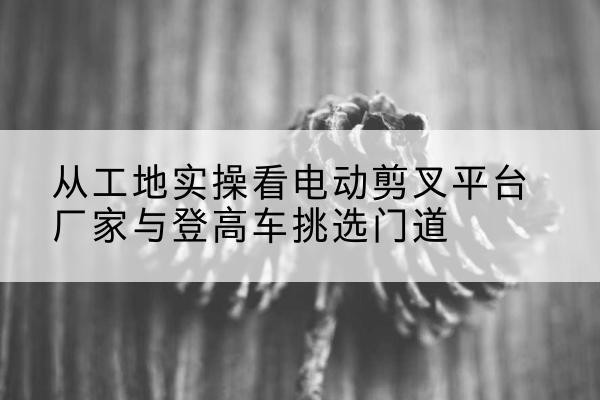 莱西电动剪叉升降平台厂家-从工地实操看电动剪叉平台厂家与登高车挑选门道