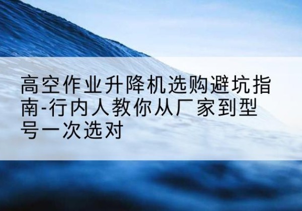 莱西升降平台厂家-高空作业升降机选购避坑指南-行内人教你从厂家到型号一次选对